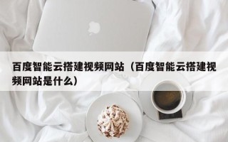 秦皇岛百度智能云搭建视频网站（百度智能云搭建视频网站是什么）