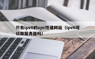 秦皇岛只有ipv6的vps搭建网站（ipv6可以做服务器吗）